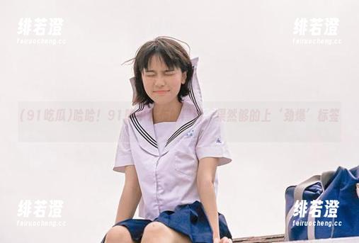 哈哈！91吃瓜发布的黑料，果然够的上‘劲爆’标签♡