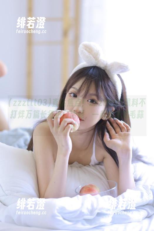 直达焦点！zzzttt03黑料不打烊万篇长征热门话题，一起围观鸡毛蒜皮！