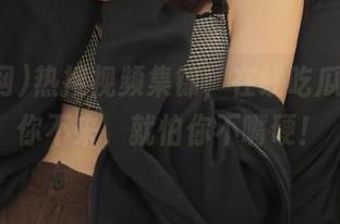热搜视频集锦，在线吃瓜网不怕你不来，就怕你不嘴硬！