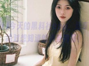 今天的黑料社app，分享那些你绝对想知道的八卦内幕！