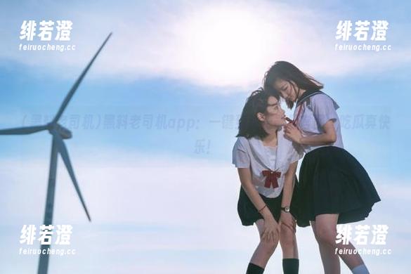 黑料老司机 黑料老司机app:一键到达正能量官网,吃瓜真快乐!